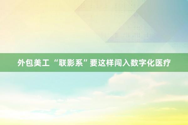 外包美工 “联影系”要这样闯入数字化医疗