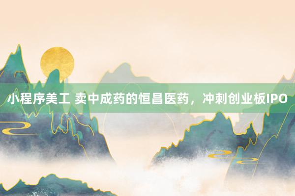 小程序美工 卖中成药的恒昌医药，冲刺创业板IPO