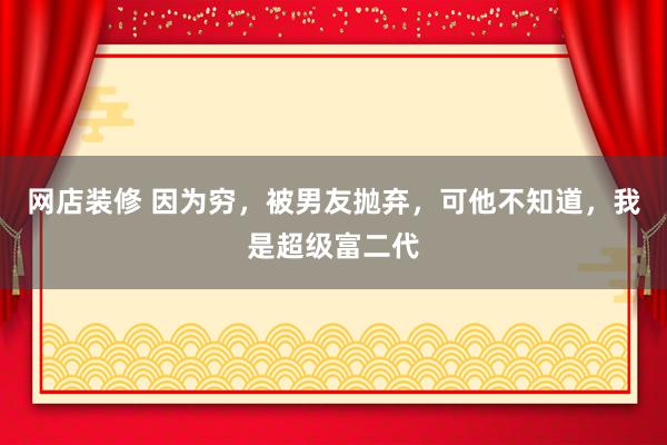 网店装修 因为穷，被男友抛弃，可他不知道，我是超级富二代