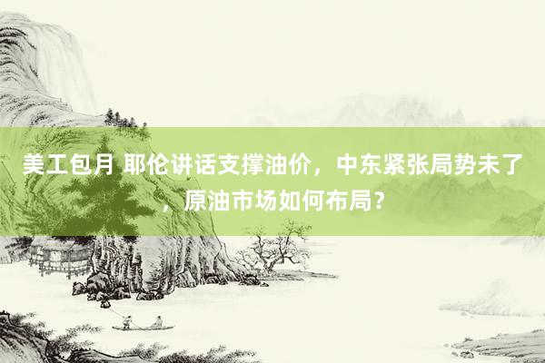 美工包月 耶伦讲话支撑油价，中东紧张局势未了，原油市场如何布局？