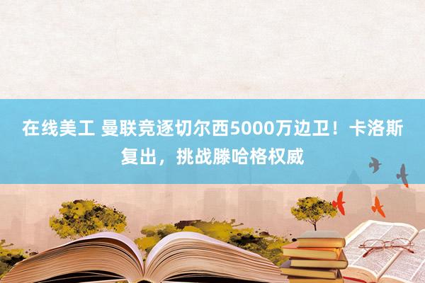 在线美工 曼联竞逐切尔西5000万边卫！卡洛斯复出，挑战滕哈格权威