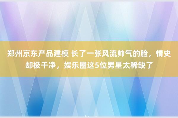 郑州京东产品建模 长了一张风流帅气的脸，情史却极干净，娱乐圈这5位男星太稀缺了