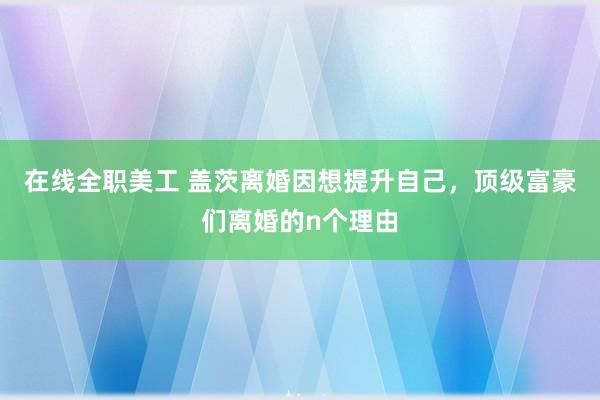 在线全职美工 盖茨离婚因想提升自己，顶级富豪们离婚的n个理由