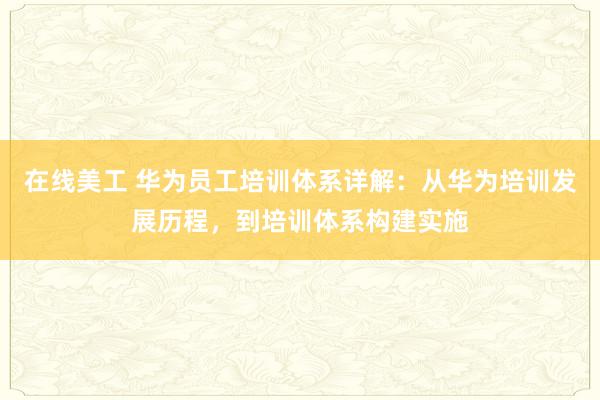 在线美工 华为员工培训体系详解：从华为培训发展历程，到培训体系构建实施