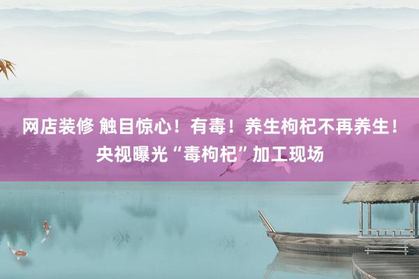 网店装修 触目惊心！有毒！养生枸杞不再养生！央视曝光“毒枸杞”加工现场