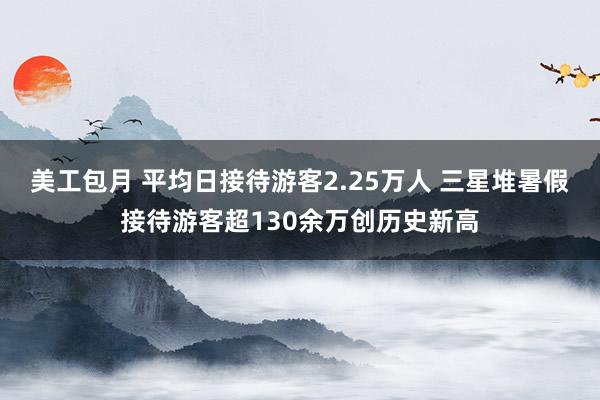 美工包月 平均日接待游客2.25万人 三星堆暑假接待游客超130余万创历史新高